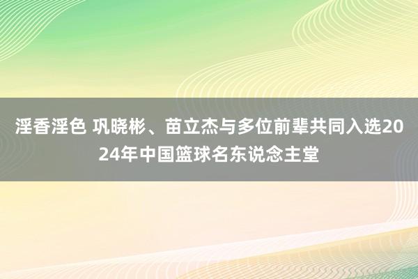 淫香淫色 巩晓彬、苗立杰与多位前辈共同入选2024年中国篮球名东说念主堂