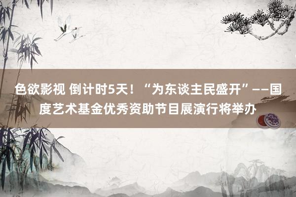 色欲影视 倒计时5天！“为东谈主民盛开”——国度艺术基金优秀资助节目展演行将举办