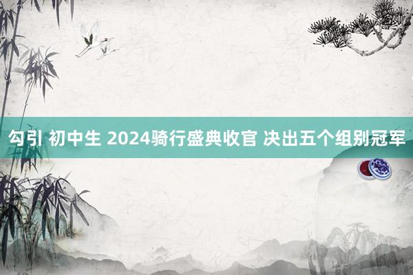 勾引 初中生 2024骑行盛典收官 决出五个组别冠军