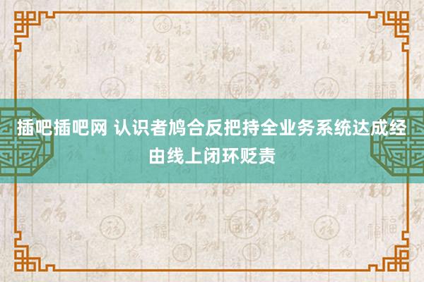 插吧插吧网 认识者鸠合反把持全业务系统达成经由线上闭环贬责