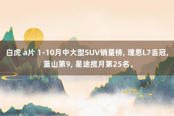 白虎 a片 1-10月中大型SUV销量榜， 理思L7丢冠， 蓝山第9， 星途揽月第25名。