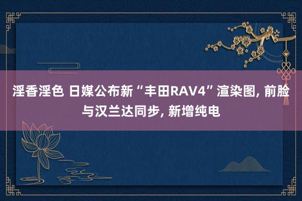 淫香淫色 日媒公布新“丰田RAV4”渲染图， 前脸与汉兰达同步， 新增纯电