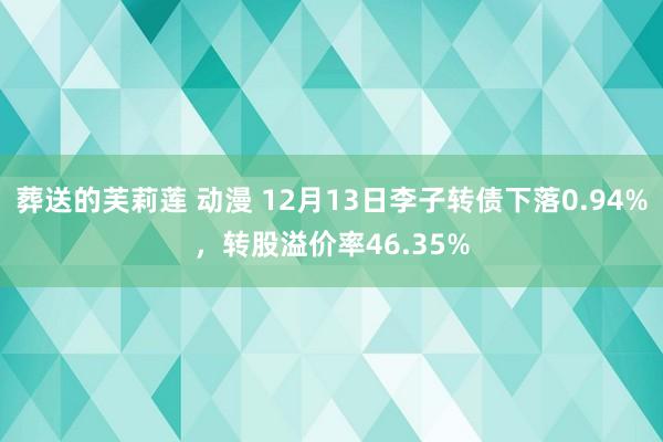 葬送的芙莉莲 动漫 12月13日李子转债下落0.94%，转股溢价率46.35%