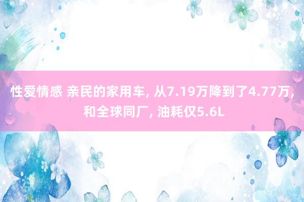 性爱情感 亲民的家用车， 从7.19万降到了4.77万， 和全球同厂， 油耗仅5.6L