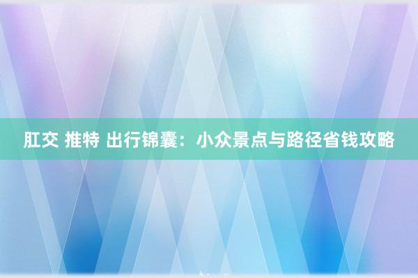 肛交 推特 出行锦囊：小众景点与路径省钱攻略