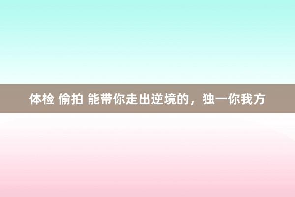 体检 偷拍 能带你走出逆境的，独一你我方