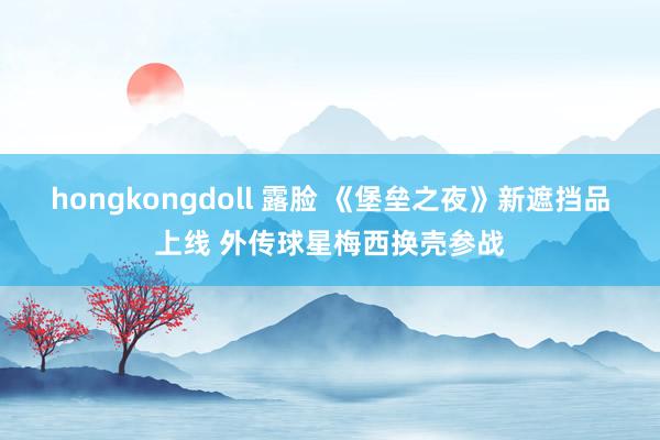 hongkongdoll 露脸 《堡垒之夜》新遮挡品上线 外传球星梅西换壳参战