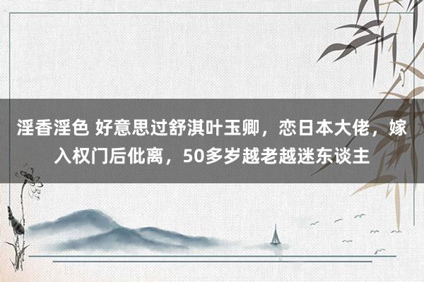 淫香淫色 好意思过舒淇叶玉卿，恋日本大佬，嫁入权门后仳离，50多岁越老越迷东谈主