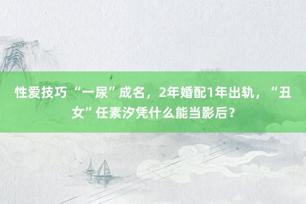 性爱技巧 “一尿”成名，2年婚配1年出轨，“丑女”任素汐凭什么能当影后？