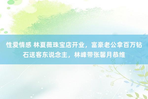 性爱情感 林夏薇珠宝店开业，富豪老公拿百万钻石送客东说念主，林峰带张馨月恭维