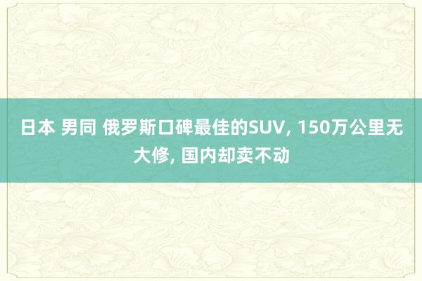 日本 男同 俄罗斯口碑最佳的SUV， 150万公里无大修， 国内却卖不动