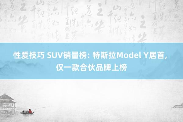 性爱技巧 SUV销量榜: 特斯拉Model Y居首， 仅一款合伙品牌上榜