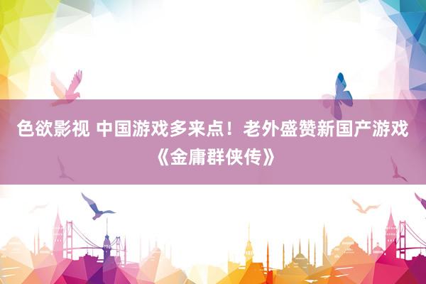 色欲影视 中国游戏多来点！老外盛赞新国产游戏《金庸群侠传》