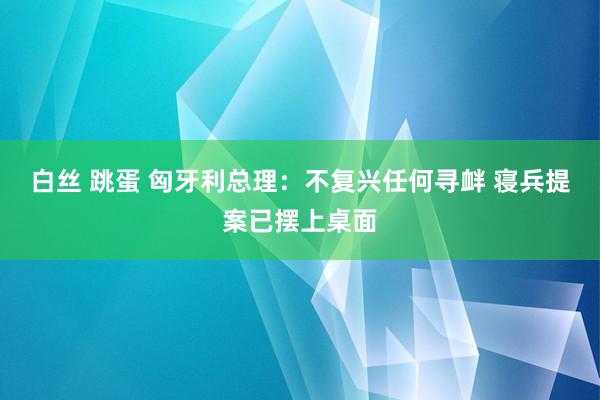 白丝 跳蛋 匈牙利总理：不复兴任何寻衅 寝兵提案已摆上桌面