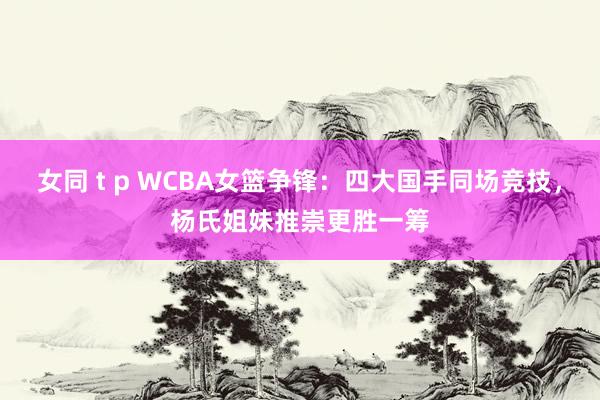 女同 t p WCBA女篮争锋：四大国手同场竞技，杨氏姐妹推崇更胜一筹