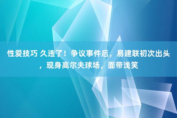 性爱技巧 久违了！争议事件后，易建联初次出头，现身高尔夫球场，面带浅笑