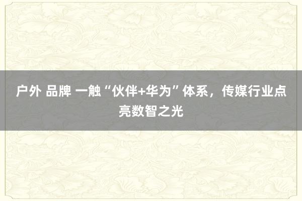 户外 品牌 一触“伙伴+华为”体系，传媒行业点亮数智之光