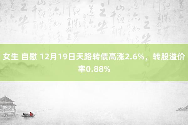 女生 自慰 12月19日天路转债高涨2.6%，转股溢价率0.88%