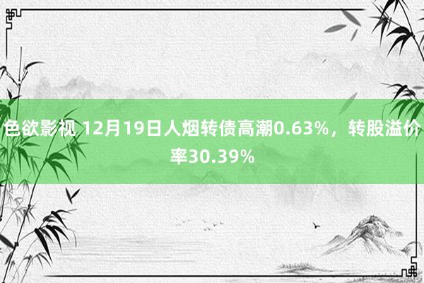 色欲影视 12月19日人烟转债高潮0.63%，转股溢价率30.39%