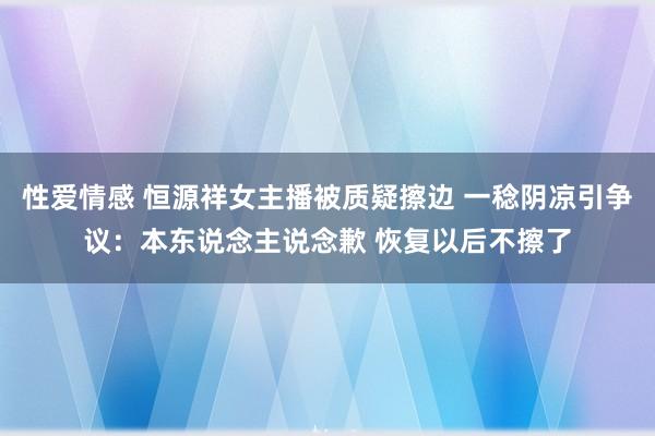 性爱情感 恒源祥女主播被质疑擦边 一稔阴凉引争议：本东说念主说念歉 恢复以后不擦了