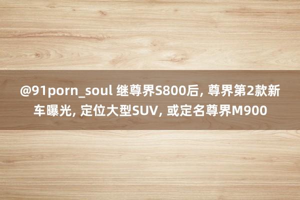 @91porn_soul 继尊界S800后， 尊界第2款新车曝光， 定位大型SUV， 或定名尊界M900