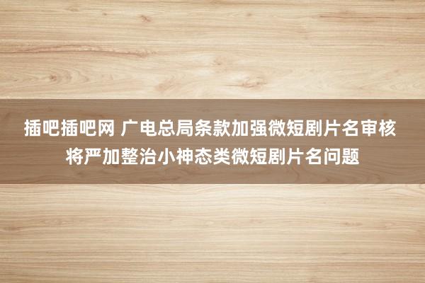 插吧插吧网 广电总局条款加强微短剧片名审核 将严加整治小神态类微短剧片名问题