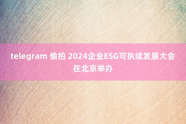 telegram 偷拍 2024企业ESG可执续发展大会在北京举办