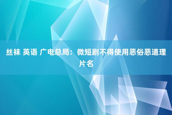 丝袜 英语 广电总局：微短剧不得使用恶俗恶道理片名