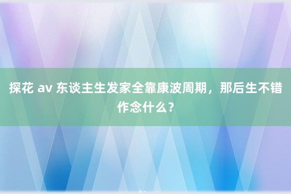 探花 av 东谈主生发家全靠康波周期，那后生不错作念什么？