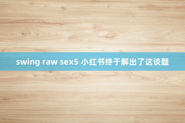 swing raw sex5 小红书终于解出了这谈题