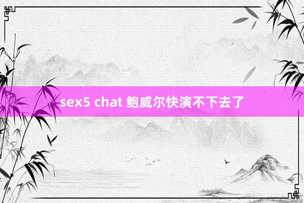 sex5 chat 鲍威尔快演不下去了