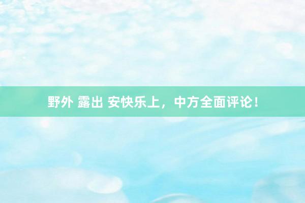 野外 露出 安快乐上，中方全面评论！