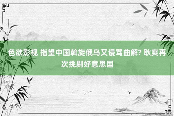 色欲影视 指望中国斡旋俄乌又谩骂曲解? 耿爽再次挑剔好意思国