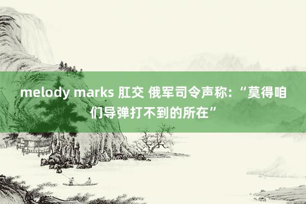 melody marks 肛交 俄军司令声称: “莫得咱们导弹打不到的所在”