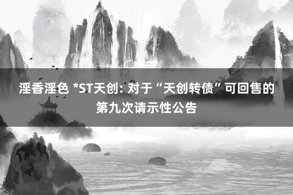 淫香淫色 *ST天创: 对于“天创转债”可回售的第九次请示性公告