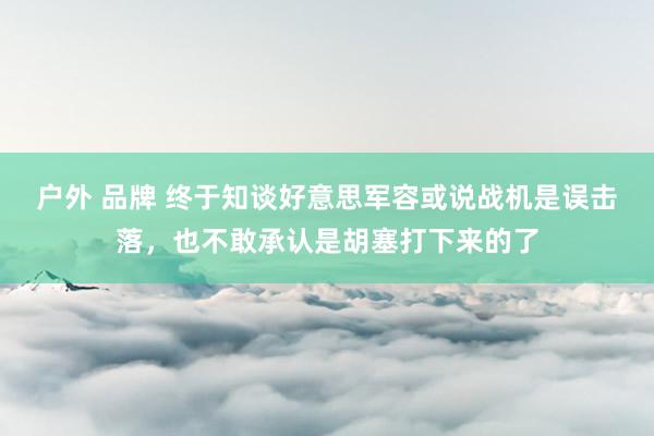 户外 品牌 终于知谈好意思军容或说战机是误击落，也不敢承认是胡塞打下来的了