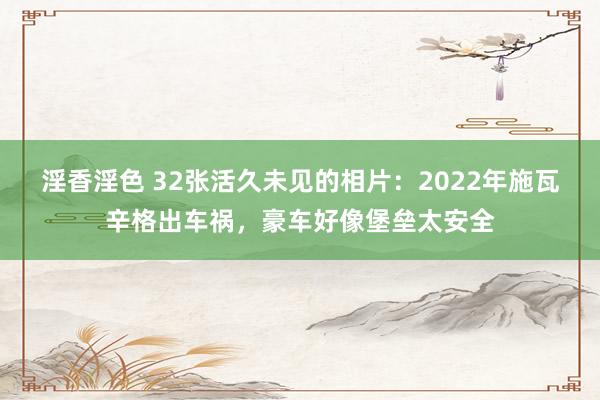 淫香淫色 32张活久未见的相片：2022年施瓦辛格出车祸，豪车好像堡垒太安全