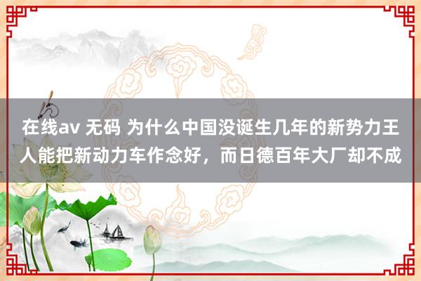 在线av 无码 为什么中国没诞生几年的新势力王人能把新动力车作念好，而日德百年大厂却不成