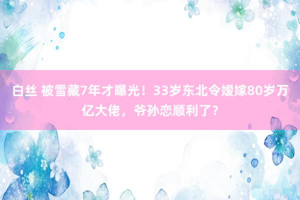 白丝 被雪藏7年才曝光！33岁东北令嫒嫁80岁万亿大佬，爷孙恋顺利了？