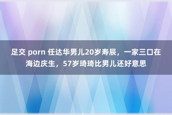 足交 porn 任达华男儿20岁寿辰，一家三口在海边庆生，57岁琦琦比男儿还好意思