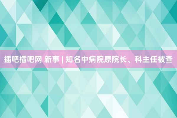 插吧插吧网 新事 | 知名中病院原院长、科主任被查