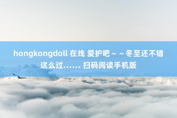 hongkongdoll 在线 爱护吧～～冬至还不错这么过…… 扫码阅读手机版