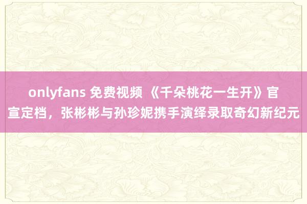 onlyfans 免费视频 《千朵桃花一生开》官宣定档，张彬彬与孙珍妮携手演绎录取奇幻新纪元