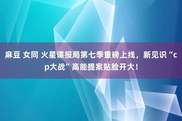 麻豆 女同 火星谍报局第七季重磅上线，新见识“cp大战”高能提案贴脸开大！