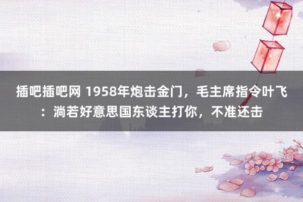 插吧插吧网 1958年炮击金门，毛主席指令叶飞：淌若好意思国东谈主打你，不准还击