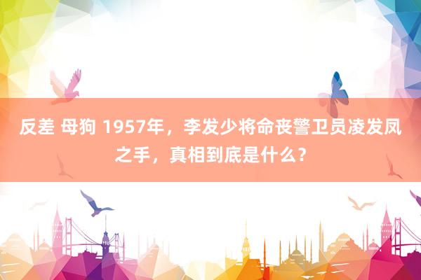 反差 母狗 1957年，李发少将命丧警卫员凌发凤之手，真相到底是什么？