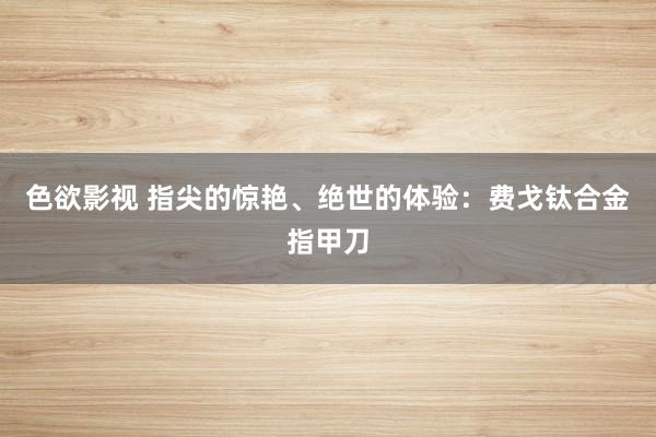 色欲影视 指尖的惊艳、绝世的体验：费戈钛合金指甲刀