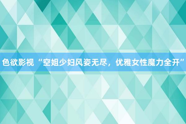 色欲影视 “空姐少妇风姿无尽，优雅女性魔力全开”