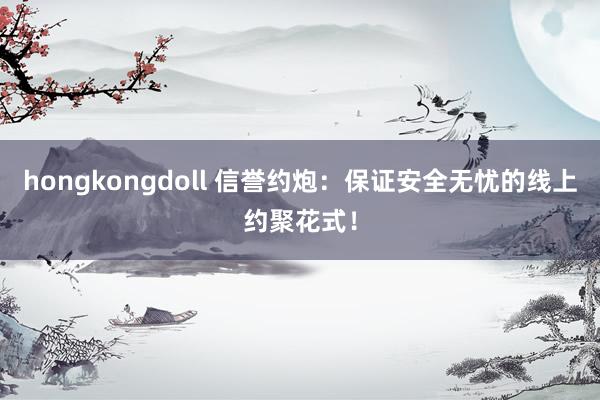 hongkongdoll 信誉约炮：保证安全无忧的线上约聚花式！