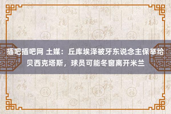 插吧插吧网 土媒：丘库埃泽被牙东说念主保举给贝西克塔斯，球员可能冬窗离开米兰